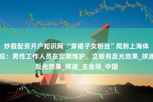 炒股配资开户知识网 “穿裙子女粉丝”爬到上海体育场顶部？回应：男性工作人员在定期维护，立板有反光效果_球迷_主会场_中国