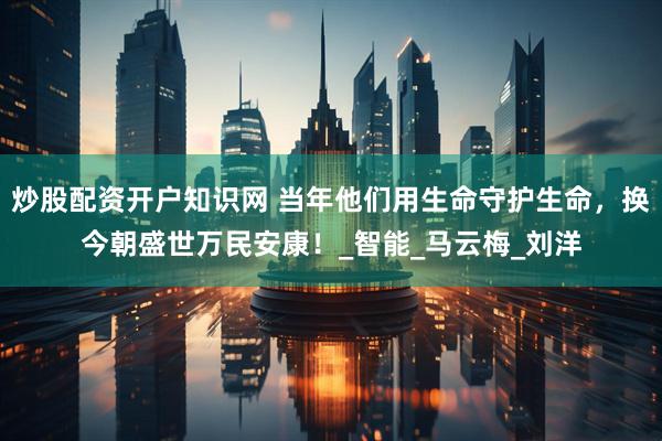 炒股配资开户知识网 当年他们用生命守护生命，换今朝盛世万民安康！_智能_马云梅_刘洋