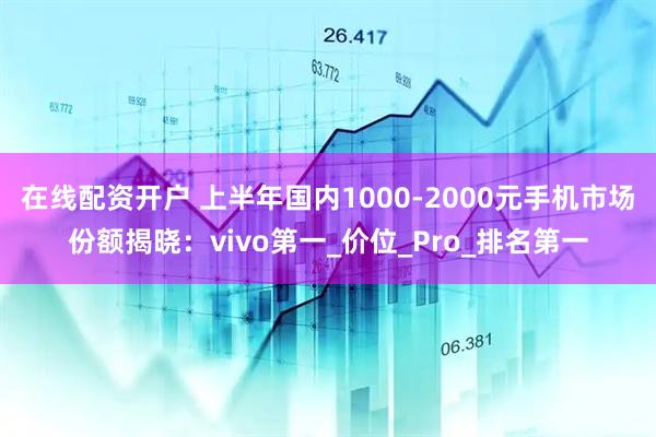 在线配资开户 上半年国内1000-2000元手机市场份额揭晓：vivo第一_价位_Pro_排名第一