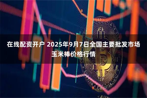 在线配资开户 2025年9月7日全国主要批发市场玉米棒价格行情