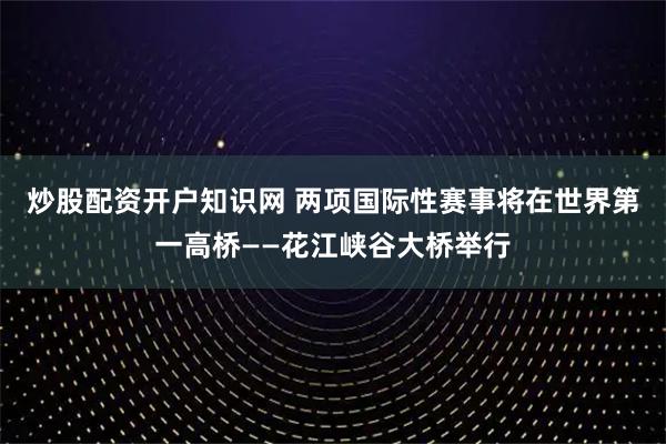 炒股配资开户知识网 两项国际性赛事将在世界第一高桥——花江峡谷大桥举行