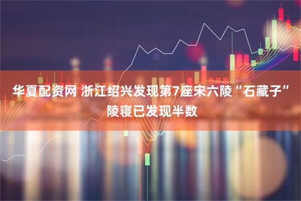 华夏配资网 浙江绍兴发现第7座宋六陵“石藏子” 陵寝已发现半数