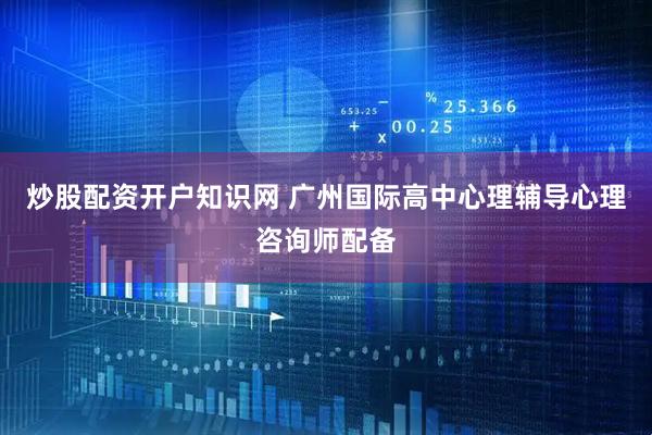 炒股配资开户知识网 广州国际高中心理辅导心理咨询师配备