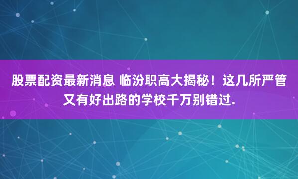 股票配资最新消息 临汾职高大揭秘！这几所严管又有好出路的学校千万别错过.
