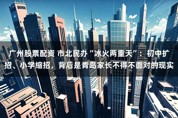 广州股票配资 市北民办“冰火两重天”：初中扩招、小学缩招，背后是青岛家长不得不面对的现实